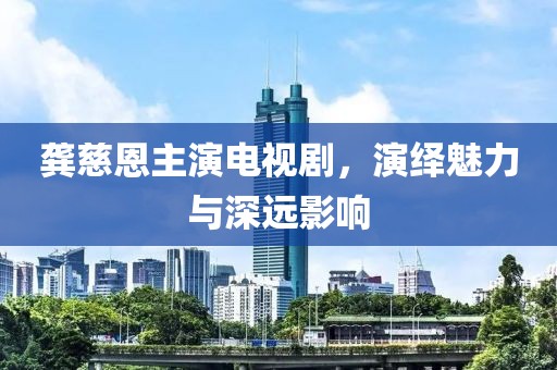 龚慈恩主演电视剧，演绎魅力与深远影响