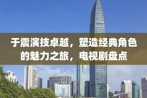 于震演技卓越，塑造经典角色的魅力之旅，电视剧盘点