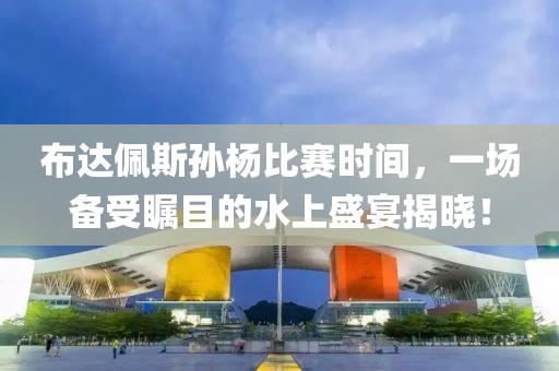 布达佩斯孙杨比赛时间，一场备受瞩目的水上盛宴揭晓！