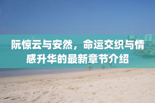 阮惊云与安然，命运交织与情感升华的最新章节介绍