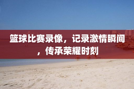篮球比赛录像，记录激情瞬间，传承荣耀时刻