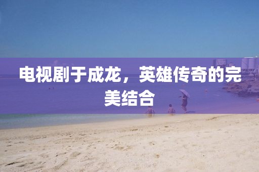 电视剧于成龙，英雄传奇的完美结合