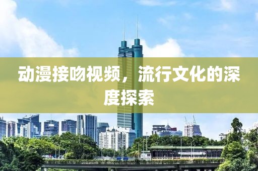 动漫接吻视频，流行文化的深度探索