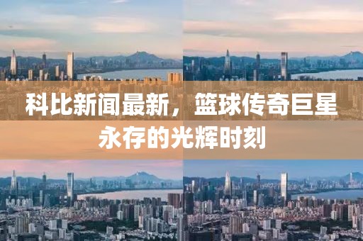 科比新闻最新，篮球传奇巨星永存的光辉时刻