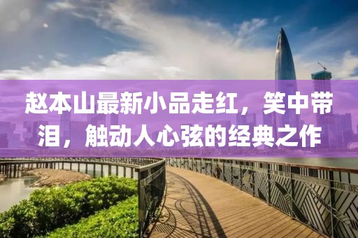 赵本山最新小品走红，笑中带泪，触动人心弦的经典之作