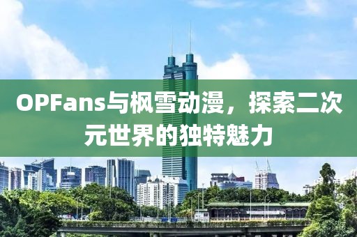 OPFans与枫雪动漫，探索二次元世界的独特魅力