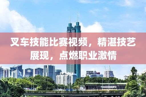 叉车技能比赛视频，精湛技艺展现，点燃职业激情