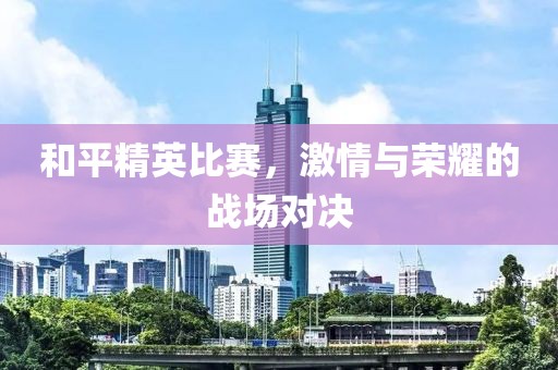 和平精英比赛，激情与荣耀的战场对决