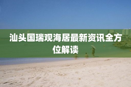 汕头国瑞观海居最新资讯全方位解读