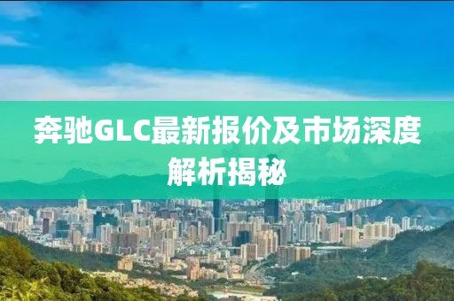 奔驰GLC最新报价及市场深度解析揭秘