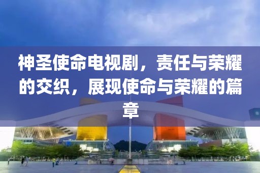 神圣使命电视剧，责任与荣耀的交织，展现使命与荣耀的篇章