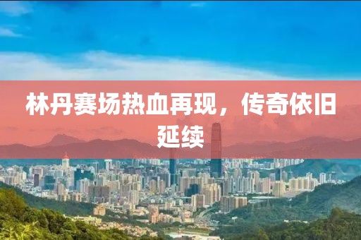 林丹赛场热血再现，传奇依旧延续