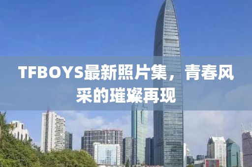 TFBOYS最新照片集，青春风采的璀璨再现