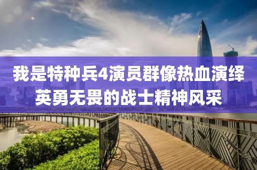 我是特种兵4演员群像热血演绎英勇无畏的战士精神风采