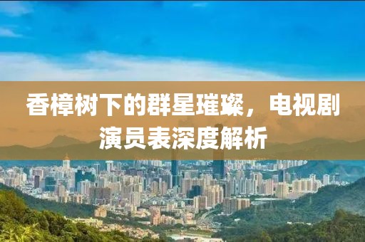 香樟树下的群星璀璨，电视剧演员表深度解析
