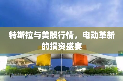 特斯拉与美股行情，电动革新的投资盛宴
