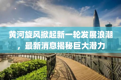 黄河旋风掀起新一轮发展浪潮，最新消息揭秘巨大潜力