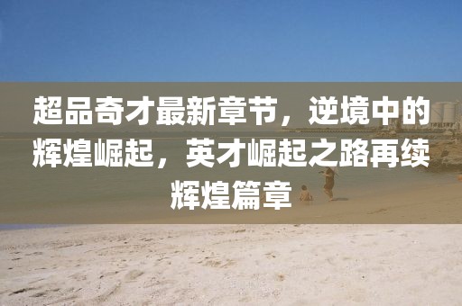 超品奇才最新章节，逆境中的辉煌崛起，英才崛起之路再续辉煌篇章