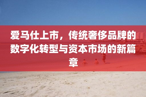 爱马仕上市，传统奢侈品牌的数字化转型与资本市场的新篇章