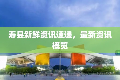 寿县新鲜资讯速递，最新资讯概览