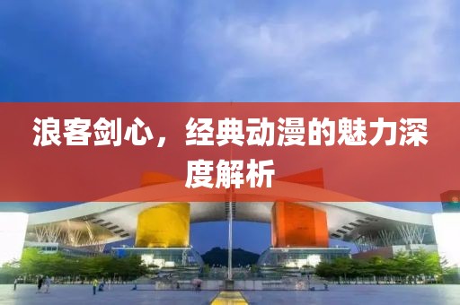 浪客剑心，经典动漫的魅力深度解析
