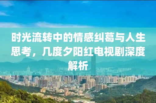 时光流转中的情感纠葛与人生思考，几度夕阳红电视剧深度解析