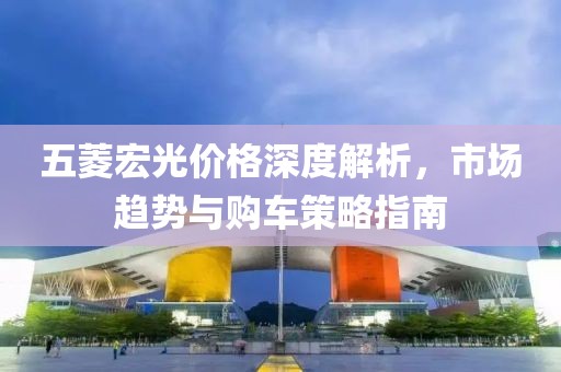 五菱宏光价格深度解析，市场趋势与购车策略指南