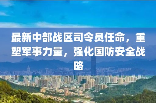 最新中部战区司令员任命，重塑军事力量，强化国防安全战略