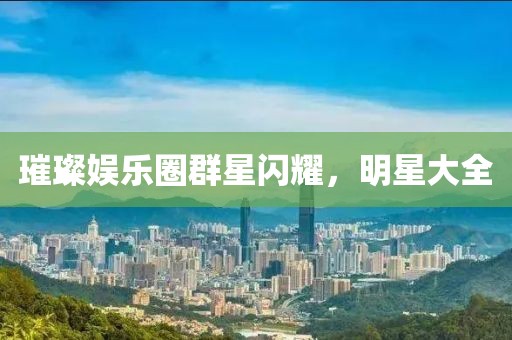 璀璨娱乐圈群星闪耀，明星大全