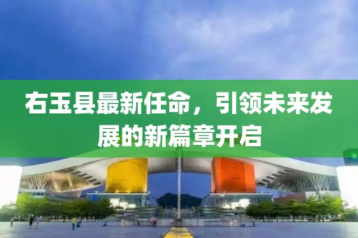 右玉县最新任命，引领未来发展的新篇章开启