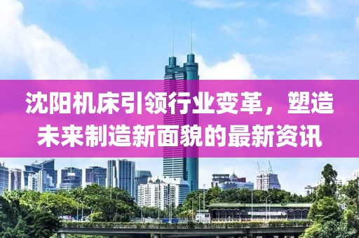 沈阳机床引领行业变革，塑造未来制造新面貌的最新资讯