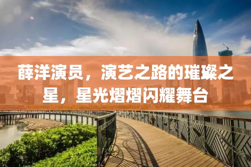 薛洋演员，演艺之路的璀璨之星，星光熠熠闪耀舞台