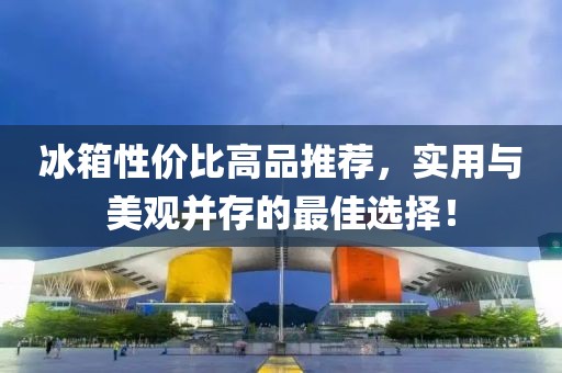 冰箱性价比高品推荐，实用与美观并存的最佳选择！