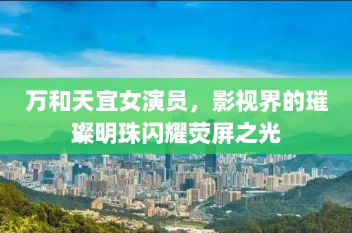 万和天宜女演员，影视界的璀璨明珠闪耀荧屏之光