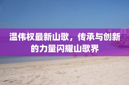 温伟权最新山歌，传承与创新的力量闪耀山歌界