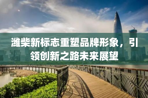 潍柴新标志重塑品牌形象，引领创新之路未来展望