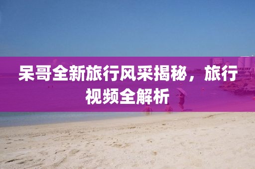 呆哥全新旅行风采揭秘，旅行视频全解析