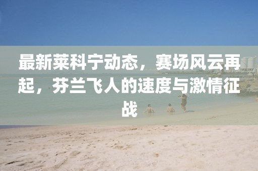 最新莱科宁动态，赛场风云再起，芬兰飞人的速度与激情征战