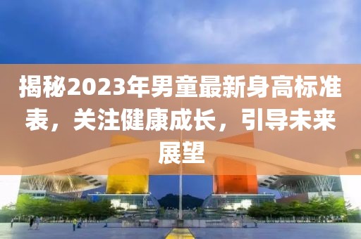 揭秘2023年男童最新身高标准表，关注健康成长，引导未来展望