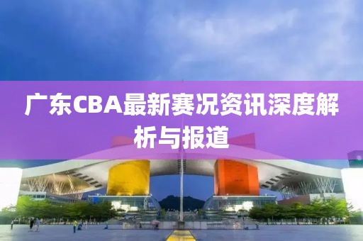 广东CBA最新赛况资讯深度解析与报道
