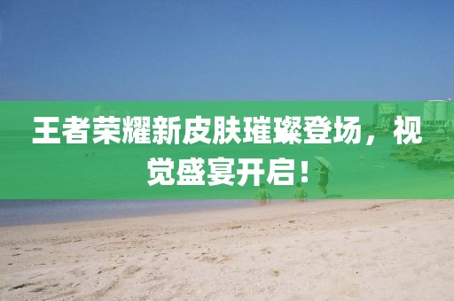 王者荣耀新皮肤璀璨登场，视觉盛宴开启！