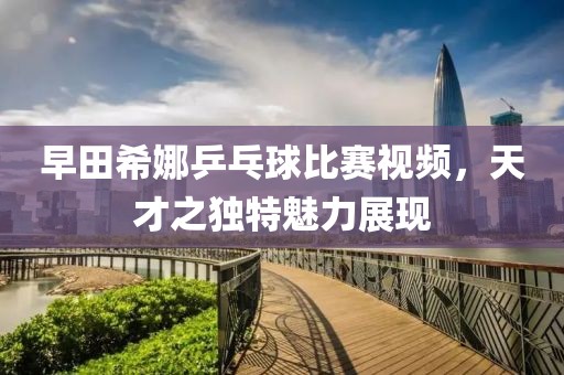 早田希娜乒乓球比赛视频，天才之独特魅力展现