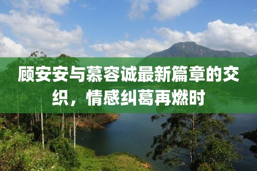 顾安安与慕容诚最新篇章的交织，情感纠葛再燃时