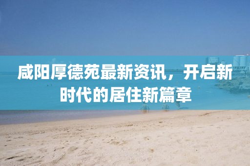 咸阳厚德苑最新资讯，开启新时代的居住新篇章
