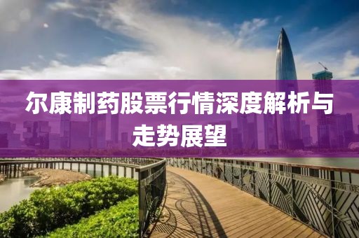 尔康制药股票行情深度解析与走势展望