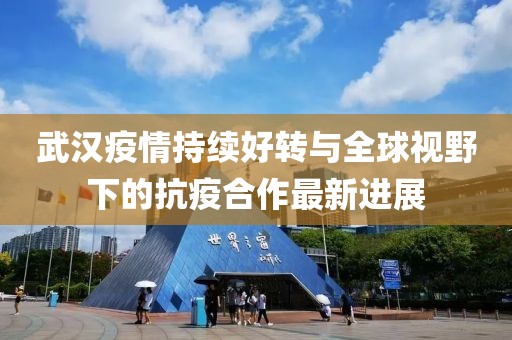 武汉疫情持续好转与全球视野下的抗疫合作最新进展