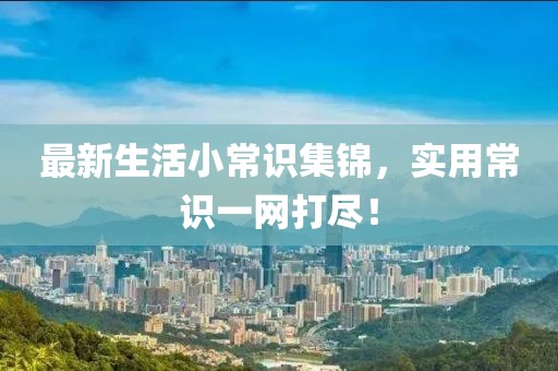 最新生活小常识集锦，实用常识一网打尽！