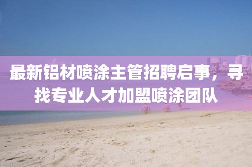 最新铝材喷涂主管招聘启事，寻找专业人才加盟喷涂团队