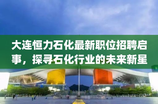 大连恒力石化最新职位招聘启事，探寻石化行业的未来新星