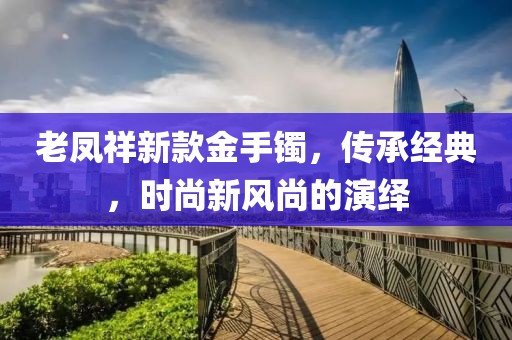 老凤祥新款金手镯，传承经典，时尚新风尚的演绎